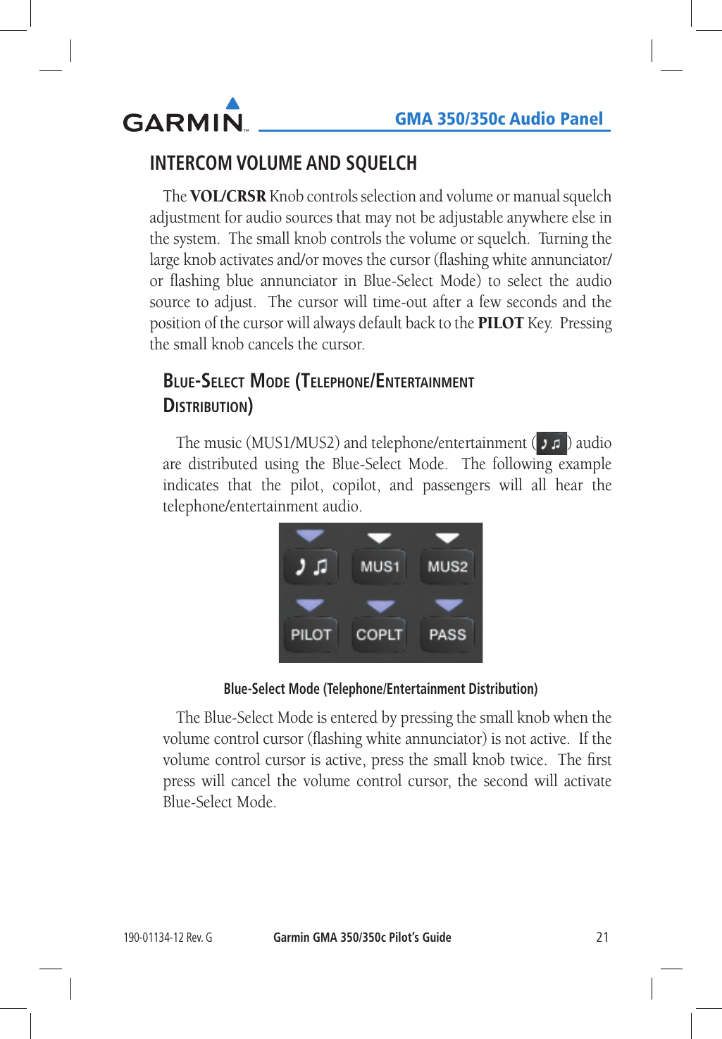 190-01134-12 Rev. GGarmin GMA 350/350c Pilot’s Guide21   GMA 350/350c Audio PanelINTERCOM VOLUME AND SQUELCHThe VOL/CRSR Knob controls selection and volume or manual squelch adjustment for audio sources that may not be adjustable anywhere else in the system.  The small knob controls the volume or squelch.  Turning the large knob activates and/or moves the cursor (ﬂashing white annunciator/or ﬂashing blue annunciator in Blue-Select Mode) to select the audio source to adjust.  The cursor will time-out after a few seconds and the position of the cursor will always default back to the PILOT Key.  Pressing the small knob cancels the cursor.Blue-selecT Mode (TelePhone/enTerTainMenT disTriBuTion)The music (MUS1/MUS2) and telephone/entertainment ( ) audio are distributed using the Blue-Select Mode.  The following example indicates that the pilot, copilot, and passengers will all hear the telephone/entertainment audio.Blue-Select Mode (Telephone/Entertainment Distribution)The Blue-Select Mode is entered by pressing the small knob when the volume control cursor (ﬂashing white annunciator) is not active.  If the volume control cursor is active, press the small knob twice.  The ﬁrst press will cancel the volume control cursor, the second will activate Blue-Select Mode.