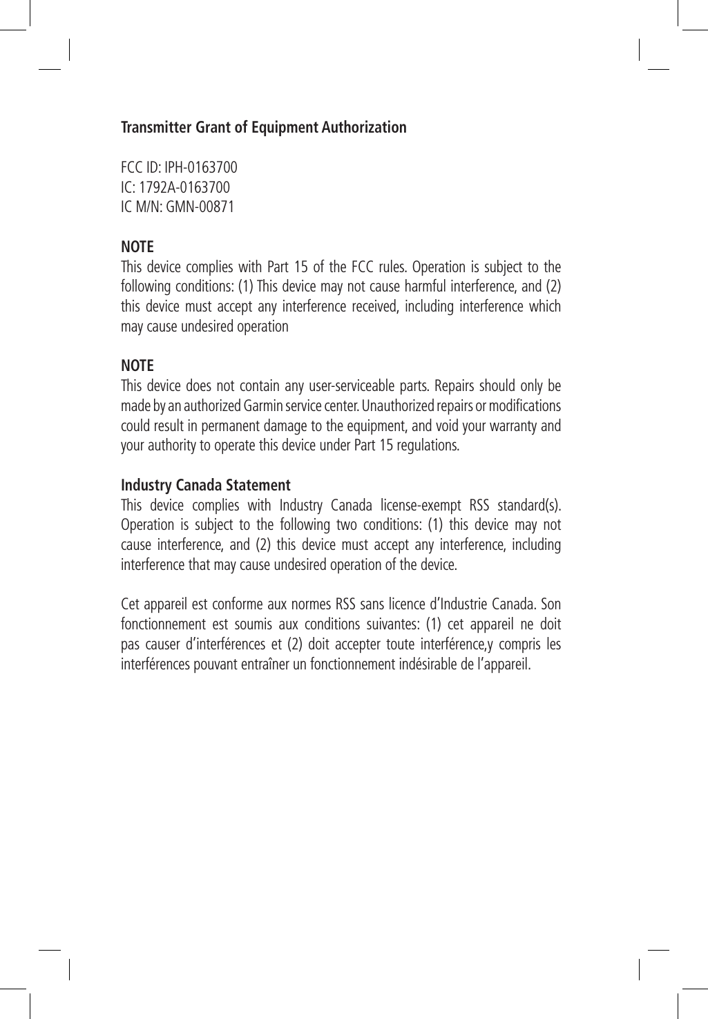 Transmitter Grant of Equipment AuthorizationFCC ID: IPH-0163700IC: 1792A-0163700IC M/N: GMN-00871NOTEThis device complies with Part 15 of the FCC rules. Operation is subject to the following conditions: (1) This device may not cause harmful interference, and (2) this device must accept any interference received, including interference which may cause undesired operationNOTEThis device does not contain any user-serviceable parts. Repairs should only be made by an authorized Garmin service center. Unauthorized repairs or modiﬁcations could result in permanent damage to the equipment, and void your warranty and your authority to operate this device under Part 15 regulations.Industry Canada StatementThis device complies with Industry Canada license-exempt RSS standard(s). Operation is subject to the following two conditions: (1) this device may not cause interference, and (2) this device must accept any interference, including interference that may cause undesired operation of the device. Cet appareil est conforme aux normes RSS sans licence d’Industrie Canada. Son fonctionnement est soumis aux conditions suivantes: (1) cet appareil ne doit pas causer d’interférences et (2) doit accepter toute interférence,y compris les interférences pouvant entraîner un fonctionnement indésirable de l’appareil.