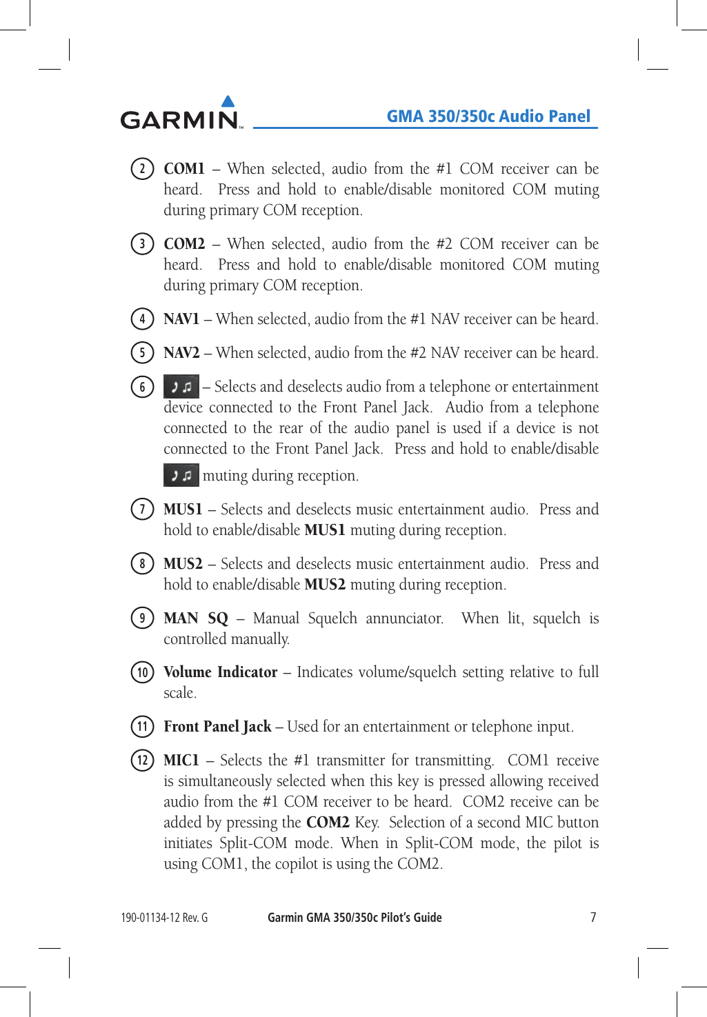 190-01134-12 Rev. GGarmin GMA 350/350c Pilot’s Guide7   GMA 350/350c Audio Panel2 COM1 – When selected, audio from the #1 COM receiver can be heard.  Press and hold to enable/disable monitored COM muting during primary COM reception.3 COM2 – When selected, audio from the #2 COM receiver can be heard.  Press and hold to enable/disable monitored COM muting during primary COM reception.4 NAV1 – When selected, audio from the #1 NAV receiver can be heard.5 NAV2 – When selected, audio from the #2 NAV receiver can be heard.6  – Selects and deselects audio from a telephone or entertainment device connected to the Front Panel Jack.  Audio from a telephone connected to the rear of the audio panel is used if a device is not connected to the Front Panel Jack.  Press and hold to enable/disable  muting during reception.7 MUS1 – Selects and deselects music entertainment audio.  Press and hold to enable/disable MUS1 muting during reception.8 MUS2 – Selects and deselects music entertainment audio.  Press and hold to enable/disable MUS2 muting during reception.9 MAN SQ – Manual Squelch annunciator.  When lit, squelch is controlled manually.10  Volume Indicator – Indicates volume/squelch setting relative to full scale.11  Front Panel Jack – Used for an entertainment or telephone input. 12 MIC1 – Selects the #1 transmitter for transmitting.  COM1 receive is simultaneously selected when this key is pressed allowing received audio from the #1 COM receiver to be heard.  COM2 receive can be added by pressing the COM2 Key.  Selection of a second MIC button initiates Split-COM mode. When in Split-COM mode, the pilot is using COM1, the copilot is using the COM2.
