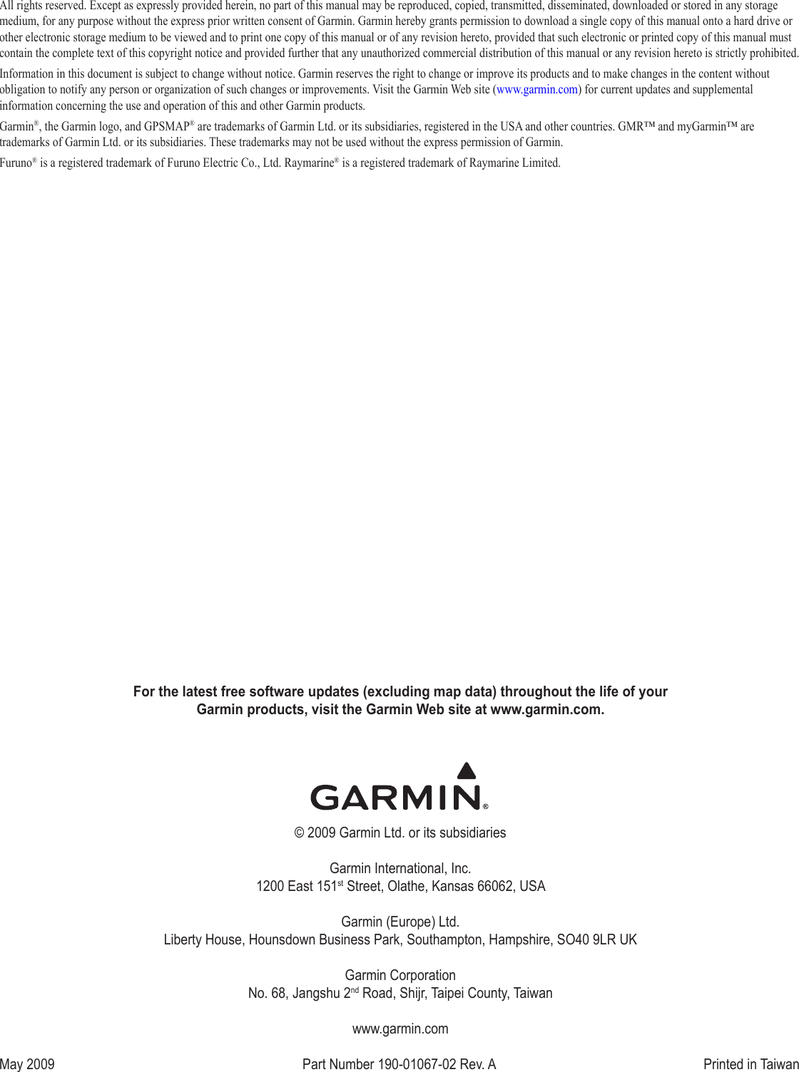 For the latest free software updates (excluding map data) throughout the life of your  Garmin products, visit the Garmin Web site at www.garmin.com.© 2009 Garmin Ltd. or its subsidiariesGarmin International, Inc. 1200 East 151st Street, Olathe, Kansas 66062, USAGarmin (Europe) Ltd. Liberty House, Hounsdown Business Park, Southampton, Hampshire, SO40 9LR UKGarmin Corporation No. 68, Jangshu 2nd Road, Shijr, Taipei County, Taiwanwww.garmin.comMay 2009  Part Number 190-01067-02 Rev. A  Printed in TaiwanAll rights reserved. Except as expressly provided herein, no part of this manual may be reproduced, copied, transmitted, disseminated, downloaded or stored in any storage medium, for any purpose without the express prior written consent of Garmin. Garmin hereby grants permission to download a single copy of this manual onto a hard drive or other electronic storage medium to be viewed and to print one copy of this manual or of any revision hereto, provided that such electronic or printed copy of this manual must contain the complete text of this copyright notice and provided further that any unauthorized commercial distribution of this manual or any revision hereto is strictly prohibited.Information in this document is subject to change without notice. Garmin reserves the right to change or improve its products and to make changes in the content without obligation to notify any person or organization of such changes or improvements. Visit the Garmin Web site (www.garmin.com) for current updates and supplemental information concerning the use and operation of this and other Garmin products.Garmin®, the Garmin logo, and GPSMAP® are trademarks of Garmin Ltd. or its subsidiaries, registered in the USA and other countries. GMR™ and myGarmin™ are trademarks of Garmin Ltd. or its subsidiaries. These trademarks may not be used without the express permission of Garmin.Furuno® is a registered trademark of Furuno Electric Co., Ltd. Raymarine® is a registered trademark of Raymarine Limited.