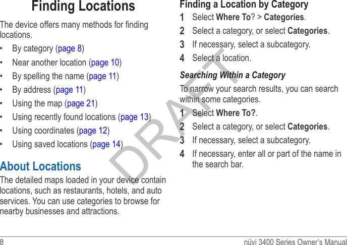 8  nüvi 3400 Series Owner’s ManualFinding LocationsThe device offers many methods for nding locations.•  By category (page 8)•  Near another location (page 10)•  By spelling the name (page 11)•  By address (page 11)•  Using the map (page 21)•  Using recently found locations (page 13)•  Using coordinates (page 12)•  Using saved locations (page 14)About LocationsThe detailed maps loaded in your device contain locations, such as restaurants, hotels, and auto services. You can use categories to browse for nearby businesses and attractions.Finding a Location by Category1  Select Where To? &gt; Categories.2  Select a category, or select Categories.3  If necessary, select a subcategory.4  Select a location.To narrow your search results, you can search within some categories.1  Select Where To?.2  Select a category, or select Categories.3  If necessary, select a subcategory.4  If necessary, enter all or part of the name in the search bar.