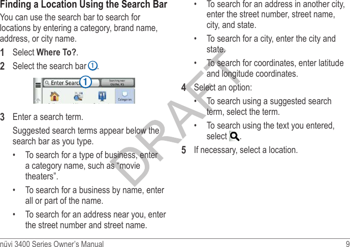 nüvi 3400 Series Owner’s Manual  9 Finding a Location Using the Search BarYou can use the search bar to search for locations by entering a category, brand name, address, or city name. 1  Select Where To?.2  Select the search bar ➊.➊3  Enter a search term.Suggested search terms appear below the search bar as you type. •  To search for a type of business, enter a category name, such as “movie theaters”.•  To search for a business by name, enter all or part of the name.•  To search for an address near you, enter the street number and street name.•  To search for an address in another city, enter the street number, street name, city, and state.•  To search for a city, enter the city and state.•  To search for coordinates, enter latitude and longitude coordinates.4  Select an option:•  To search using a suggested search term, select the term.•  To search using the text you entered, select  .5  If necessary, select a location.