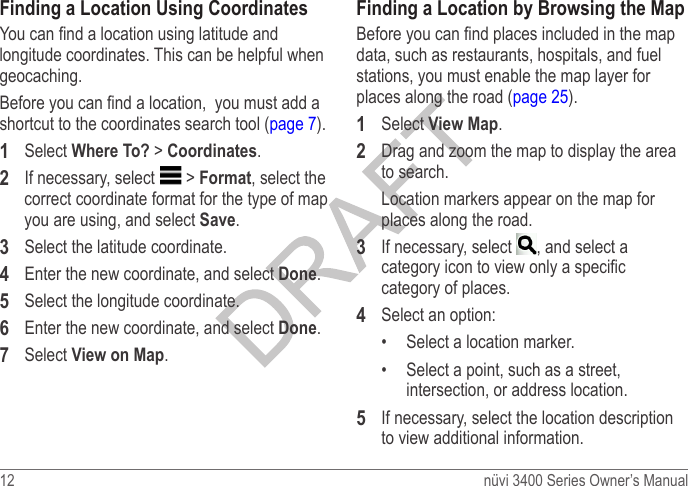 12  nüvi 3400 Series Owner’s ManualFinding a Location Using CoordinatesYou can nd a location using latitude and longitude coordinates. This can be helpful when geocaching.Before you can nd a location,  you must add a shortcut to the coordinates search tool (page 7).1  Select Where To? &gt; Coordinates.2  If necessary, select   &gt; Format, select the correct coordinate format for the type of map you are using, and select Save.3  Select the latitude coordinate.4  Enter the new coordinate, and select Done.5  Select the longitude coordinate.6  Enter the new coordinate, and select Done.7  Select View on Map.Finding a Location by Browsing the MapBefore you can nd places included in the map data, such as restaurants, hospitals, and fuel stations, you must enable the map layer for places along the road (page 25).1  Select View Map.2  Drag and zoom the map to display the area to search.Location markers appear on the map for places along the road.3  If necessary, select  , and select a category icon to view only a specic category of places.4  Select an option: •  Select a location marker.•  Select a point, such as a street, intersection, or address location.5  If necessary, select the location description to view additional information.
