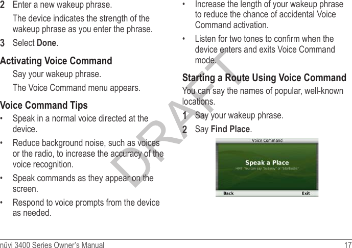 nüvi 3400 Series Owner’s Manual  17 2  Enter a new wakeup phrase.The device indicates the strength of the wakeup phrase as you enter the phrase.3  Select Done.Activating Voice CommandSay your wakeup phrase. The Voice Command menu appears.Voice Command Tips•  Speak in a normal voice directed at the device.•  Reduce background noise, such as voices or the radio, to increase the accuracy of the voice recognition.•  Speak commands as they appear on the screen.•  Respond to voice prompts from the device as needed.•  Increase the length of your wakeup phrase to reduce the chance of accidental Voice Command activation.•  Listen for two tones to conrm when the device enters and exits Voice Command mode.Starting a Route Using Voice CommandYou can say the names of popular, well-known locations. 1  Say your wakeup phrase. 2  Say Find Place.