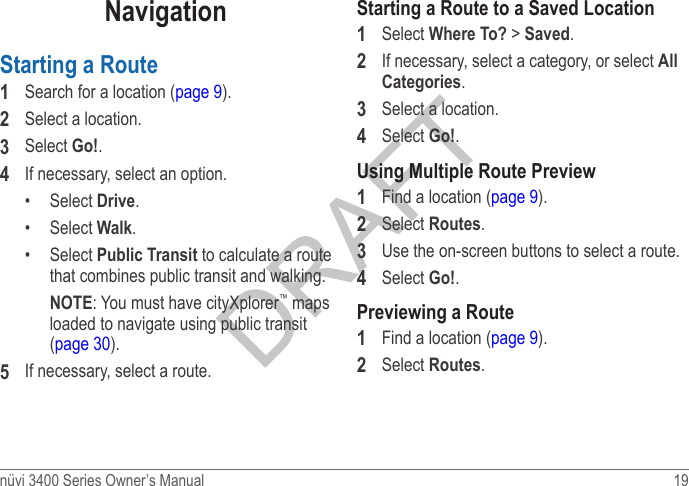 nüvi 3400 Series Owner’s Manual  19 NavigationStarting a Route1  Search for a location (page 9).2  Select a location.3  Select Go!.4  If necessary, select an option.•  Select Drive.•  Select Walk.•  Select Public Transit to calculate a route that combines public transit and walking.NOTE: You must have cityXplorer™ maps loaded to navigate using public transit (page 30).5  If necessary, select a route.Starting a Route to a Saved Location1  Select Where To? &gt; Saved.2  If necessary, select a category, or select All Categories.3  Select a location.4  Select Go!.Using Multiple Route Preview1  Find a location (page 9).2  Select Routes.3  Use the on-screen buttons to select a route. 4  Select Go!.Previewing a Route1  Find a location (page 9).2  Select Routes.