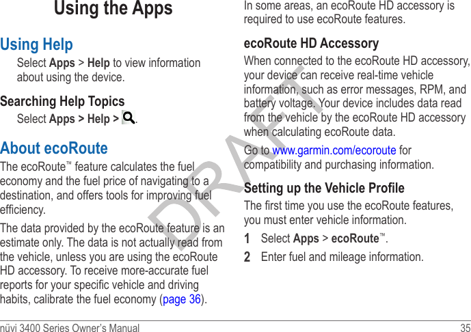 nüvi 3400 Series Owner’s Manual  35 Using the AppsUsing HelpSelect Apps &gt; Help to view information about using the device. Searching Help TopicsSelect Apps &gt; Help &gt;  .About ecoRoute The ecoRoute™ feature calculates the fuel economy and the fuel price of navigating to a destination, and offers tools for improving fuel efciency.The data provided by the ecoRoute feature is an estimate only. The data is not actually read from the vehicle, unless you are using the ecoRoute HD accessory. To receive more-accurate fuel reports for your specic vehicle and driving habits, calibrate the fuel economy (page 36).In some areas, an ecoRoute HD accessory is required to use ecoRoute features.ecoRoute HD AccessoryWhen connected to the ecoRoute HD accessory, your device can receive real-time vehicle information, such as error messages, RPM, and battery voltage. Your device includes data read from the vehicle by the ecoRoute HD accessory when calculating ecoRoute data.Go to www.garmin.com/ecoroute for compatibility and purchasing information.Setting up the Vehicle ProleThe rst time you use the ecoRoute features, you must enter vehicle information. 1  Select Apps &gt; ecoRoute™.2  Enter fuel and mileage information.