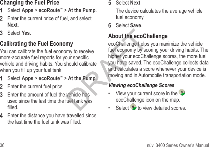 36  nüvi 3400 Series Owner’s ManualChanging the Fuel Price1  Select Apps &gt; ecoRoute™ &gt; At the Pump.2  Enter the current price of fuel, and select Next.3  Select Yes.Calibrating the Fuel EconomyYou can calibrate the fuel economy to receive more-accurate fuel reports for your specic vehicle and driving habits. You should calibrate when you ll up your fuel tank.1  Select Apps &gt; ecoRoute™ &gt; At the Pump.2  Enter the current fuel price.3  Enter the amount of fuel the vehicle has used since the last time the fuel tank was lled. 4  Enter the distance you have travelled since the last time the fuel tank was lled. 5  Select Next. The device calculates the average vehicle fuel economy.6  Select Save.About the ecoChallengeecoChallenge helps you maximize the vehicle fuel economy by scoring your driving habits. The higher your ecoChallenge scores, the more fuel you have saved. The ecoChallenge collects data and calculates a score whenever your device is moving and in Automobile transportation mode.•  View your current score in the   ecoChallenge icon on the map.•  Select   to view detailed scores.