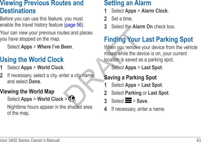 nüvi 3400 Series Owner’s Manual  43 Viewing Previous Routes and DestinationsBefore you can use this feature, you must enable the travel history feature (page 56).Your can view your previous routes and places you have stopped on the map.Select Apps &gt; Where I’ve Been.Using the World Clock 1  Select Apps &gt; World Clock.2  If necessary, select a city, enter a city name, and select Done. Viewing the World MapSelect Apps &gt; World Clock &gt;  . Nighttime hours appear in the shaded area of the map. Setting an Alarm1  Select Apps &gt; Alarm Clock.2  Set a time.3  Select the Alarm On check box.Finding Your Last Parking SpotWhen you remove your device from the vehicle mount while the device is on, your current location is saved as a parking spot.Select Apps &gt; Last Spot.Saving a Parking Spot1  Select Apps &gt; Last Spot.2  Select Parking or Last Spot.3  Select   &gt; Save.4  If necessary, enter a name.