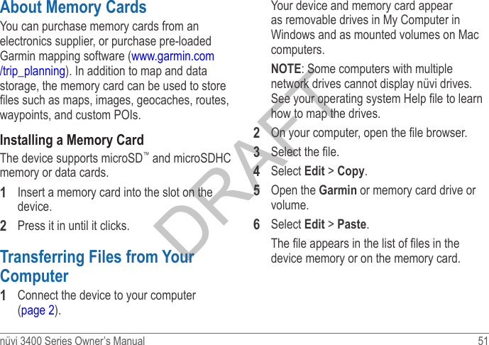 nüvi 3400 Series Owner’s Manual  51 About Memory CardsYou can purchase memory cards from an electronics supplier, or purchase pre-loaded Garmin mapping software (www.garmin.com/trip_planning). In addition to map and data storage, the memory card can be used to store les such as maps, images, geocaches, routes, waypoints, and custom POIs.Installing a Memory CardThe device supports microSD™ and microSDHC memory or data cards.1  Insert a memory card into the slot on the device.2  Press it in until it clicks. Transferring Files from Your Computer 1  Connect the device to your computer (page 2).Your device and memory card appear as removable drives in My Computer in Windows and as mounted volumes on Mac computers. NOTE: Some computers with multiple network drives cannot display nüvi drives. See your operating system Help le to learn how to map the drives. 2  On your computer, open the le browser. 3  Select the le.4  Select Edit &gt; Copy. 5  Open the Garmin or memory card drive or volume.6  Select Edit &gt; Paste. The le appears in the list of les in the device memory or on the memory card.