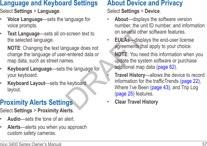 nüvi 3400 Series Owner’s Manual  57 Language and Keyboard SettingsSelect Settings &gt; Language. •  Voice Language—sets the language for voice prompts.•  Text Language—sets all on-screen text to the selected language.NOTE: Changing the text language does not change the language of user-entered data or map data, such as street names.•  Keyboard Language—sets the language for your keyboard.•  Keyboard Layout—sets the keyboard layout.Proximity Alerts SettingsSelect Settings &gt; Proximity Alerts. •  Audio—sets the tone of an alert.•  Alerts—alerts you when you approach custom safety cameras.About Device and PrivacySelect Settings &gt; Device. •  About—displays the software version number, the unit ID number, and information on several other software features. •  EULAs—displays the end-user license agreements that apply to your choice.NOTE: You need this information when you update the system software or purchase additional map data (page 62).•  Travel History—allows the device to record information for the trafcTrends (page 22), Where I’ve Been (page 43), and Trip Log (page 25) features.•  Clear Travel History