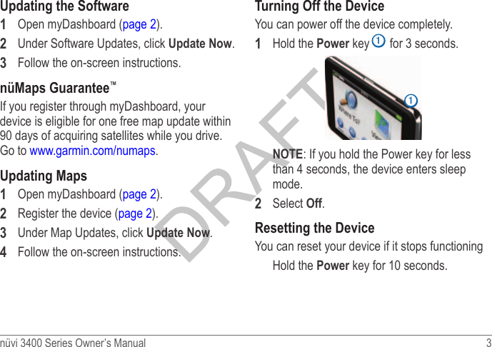 nüvi 3400 Series Owner’s Manual  3 Updating the Software1  Open myDashboard (page 2).2  Under Software Updates, click Update Now.3  Follow the on-screen instructions.nüMaps Guarantee™If you register through myDashboard, your device is eligible for one free map update within 90 days of acquiring satellites while you drive. Go to www.garmin.com/numaps.Updating Maps1  Open myDashboard (page 2).2  Register the device (page 2).3  Under Map Updates, click Update Now.4  Follow the on-screen instructions.Turning Off the DeviceYou can power off the device completely.1  Hold the Power key ➊ for 3 seconds.➊NOTE: If you hold the Power key for less than 4 seconds, the device enters sleep mode.2  Select Off.Resetting the DeviceYou can reset your device if it stops functioningHold the Power key for 10 seconds.