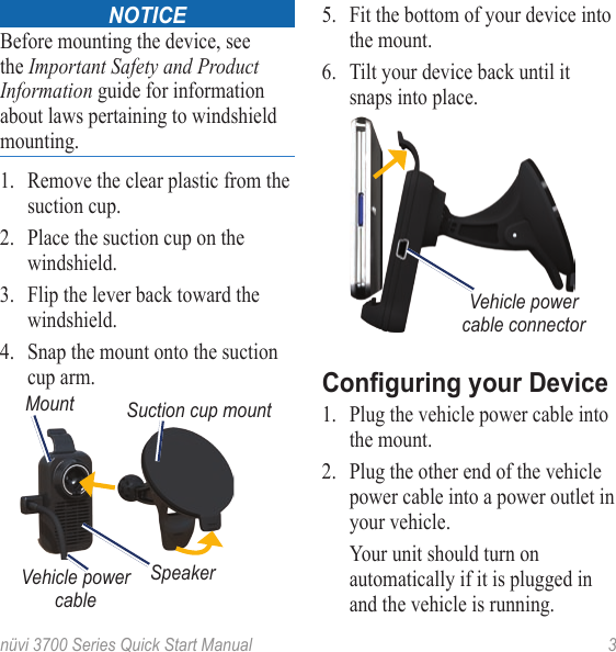 nüvi 3700 Series Quick Start Manual  3NoticeBefore mounting the device, see the Important Safety and Product Information guide for information about laws pertaining to windshield mounting.1.  Remove the clear plastic from the suction cup.2.  Place the suction cup on the windshield. 3.  Flip the lever back toward the windshield.4.  Snap the mount onto the suction cup arm.Suction cup mountVehicle power cableMountSpeaker5.  Fit the bottom of your device into the mount. 6.  Tilt your device back until it snaps into place.Vehicle power cable connectorConguring your Device1.  Plug the vehicle power cable into the mount.2.  Plug the other end of the vehicle power cable into a power outlet in your vehicle.   Your unit should turn on automatically if it is plugged in and the vehicle is running. 