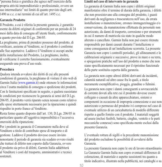 10“persona sica o giuridica che agisce nell’esercizio della propria attività imprenditoriale o professionale, ovvero un suo intermediario” nei limiti di quanto previsto dagli artt. 1490 ss c.c. e nei termini di cui all’art. 1495 c.c.Garanzia ProdottoIl Prodotto, a cui è riferita la presente garanzia, è garantito esente da difetti originari di conformità per un periodo di 24 mesi dalla data di consegna all’utente nale, conformemente a quanto previsto dal D.Lgs. 206/05.La preghiamo, prima di prendere possesso del prodotto, di vericare, assieme al Venditore, se il prodotto è conforme alle Sue aspettative. Laddove il Venditore si occupi anche della installazione del Prodotto, La preghiamo, inoltre, di vericarne il corretto funzionamento, eventualmente eseguendo una prova d’uso reale.ProceduraQualora intenda avvalersi dei diritti di cui alle presenti condizioni di garanzia, la preghiamo di visitare il sito web di Garmin Italia (www.garmin.it) onde ottenere le informazioni circa l’esatta modalità di consegna o spedizione dei prodotti.Con le limitazioni specicate in seguito, e qualora sussistano le condizioni per riconoscere la garanzia ai sensi del D.Lgs. 206/05, il prodotto verrà riparato senza nessun costo relativo alle spese strettamente necessarie per la riparazione e quindi rispedito in porto franco al Venditore.Resta fermo quanto disposto dall’art. 130, D.Lgs. 206/05 in particolare quanto all’oggettiva impossibilità o l’eccessiva onerosità della riparazione.Per i prodotti in garanzia il Consumatore nulla deve al Venditore a titolo di contributo spese di trasporto o di gestione. Laddove il prodotto dovesse essere inviato nonostante il periodo di garanzia sia scaduto ovvero risulti che trattasi di difetto non coperto dalla Garanzia, ovvero il prodotto sia privo di difetti, Garmin Italia addebiterà al Venditore i costi del trasporto, amministrativi e tecnici sostenuti.Limiti nel caso di intervento in garanziaLa garanzia di Garmin Italia non copre i difetti originari manifestatisi oltre il termine di durata della garanzia, i difetti che non preesistevano alla consegna del prodotto, i guasti derivanti da negligenza o trascuratezza nell’uso, da errata installazione o manutenzione, erroneo immagazzinaggio e/o conservazione, da manutenzione effettuata da personale non autorizzato, da danni di trasporto, corrosione o per strumenti in cui il numero di matricola sia stato in qualche modo alterato o cancellato. Garmin Italia non può essere ritenuta responsabile per danni causati durante l’installazione o come conseguenza di un’installazione scorretta. La presente Garanzia non copre i controlli periodici, gli allineamenti e le calibrazioni originarie e successive, prove in mare o su terra, o spiegazioni pratiche sull’uso del prodotto a meno che non siano specicatamente necessari per il ripristino funzionale della parte sostituita coperta dalla garanzia.La garanzia non copre altresì difetti derivanti da incidenti, calamità naturali od altre cause fra le quali, a titolo meramente esemplicativo, pioggia, grandine o fulmini.La garanzia non copre i danni conseguenti a sovraccarichi di corrente dovuti alla rete cui il prodotto dovesse essere collegato o causati da altre apparecchiature, sistemi o componenti in occasione di impropria connessione o uso non autorizzato o permesso del prodotto ivi compreso nel caso di eventuale utilizzo di un caricabatteria di modello differente rispetto a quello fornito con il prodotto. I materiali soggetti ad usura (inclusi fusibili, batterie, cinghie, ventole o le parti meccaniche connesse) sono specicata-mente esclusi dalla presente Garanzia.L’eventuale rottura di sigilli o la precedente manomissione del prodotto escludono la possibilità di avvalersi della Garanzia.La presente Garanzia non copre le ore di lavoro straordinario. La Garanzia Garmin Italia non copre eventuali differenze di colorazione, di materiale o aspetto sussistenti tra quanto a titolo indicativo, illustrato nella pubblicità, nei cataloghi o su 