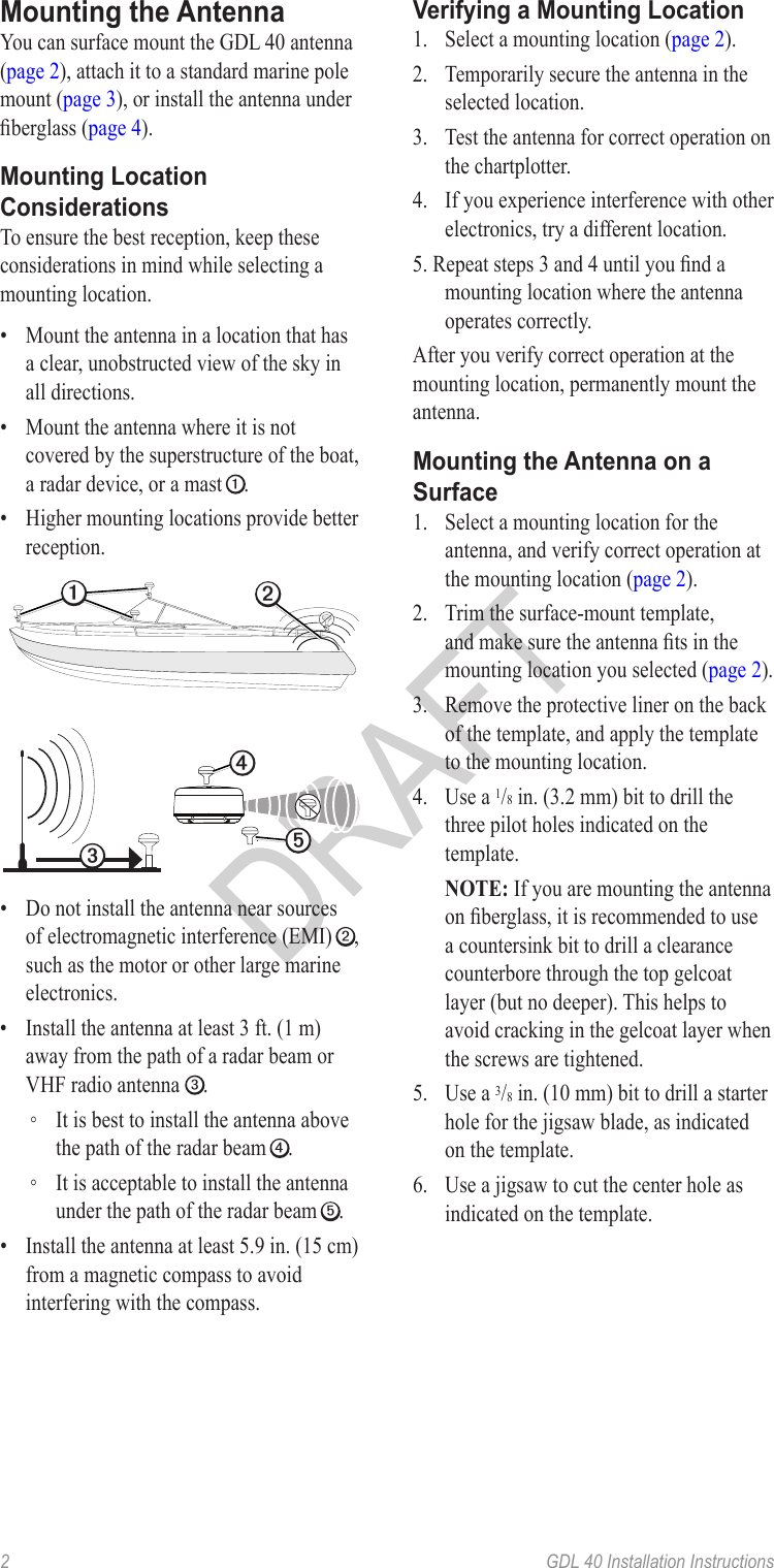 2   GDL 40 Installation InstructionsYou can surface mount the GDL 40 antenna (page 2), attach it to a standard marine pole mount (page 3), or install the antenna under berglass (page 4).To ensure the best reception, keep these considerations in mind while selecting a mounting location.•  Mount the antenna in a location that has a clear, unobstructed view of the sky in all directions.•  Mount the antenna where it is not covered by the superstructure of the boat, a radar device, or a mast ➊.•  Higher mounting locations provide better reception.➎➍➌ ➊➋•  Do not install the antenna near sources of electromagnetic interference (EMI) ➋, such as the motor or other large marine electronics.•  Install the antenna at least 3 ft. (1 m) away from the path of a radar beam or VHF radio antenna ➌. ◦ It is best to install the antenna above the path of the radar beam ➍. ◦ It is acceptable to install the antenna under the path of the radar beam ➎.•  Install the antenna at least 5.9 in. (15 cm) from a magnetic compass to avoid interfering with the compass.1.  Select a mounting location (page 2).2.  Temporarily secure the antenna in the selected location.3.  Test the antenna for correct operation on the chartplotter.4.  If you experience interference with other electronics, try a different location.5. Repeat steps 3 and 4 until you nd a mounting location where the antenna operates correctly.After you verify correct operation at the mounting location, permanently mount the antenna.1.  Select a mounting location for the antenna, and verify correct operation at the mounting location (page 2).2.  Trim the surface-mount template, and make sure the antenna ts in the mounting location you selected (page 2).3.  Remove the protective liner on the back of the template, and apply the template to the mounting location.4.  Use a 1/8 in. (3.2 mm) bit to drill the three pilot holes indicated on the template.  If you are mounting the antenna on berglass, it is recommended to use a countersink bit to drill a clearance counterbore through the top gelcoat layer (but no deeper). This helps to avoid cracking in the gelcoat layer when the screws are tightened.5.  Use a 3/8 in. (10 mm) bit to drill a starter hole for the jigsaw blade, as indicated on the template.6.  Use a jigsaw to cut the center hole as indicated on the template.
