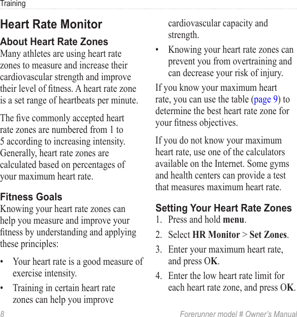 8  Forerunner model # Owner’s ManualTrainingMany athletes are using heart rate zones to measure and increase their cardiovascular strength and improve their level of tness. A heart rate zone is a set range of heartbeats per minute.The ve commonly accepted heart rate zones are numbered from 1 to 5 according to increasing intensity. Generally, heart rate zones are calculated based on percentages of your maximum heart rate. Knowing your heart rate zones can help you measure and improve your tness by understanding and applying these principles: •  Your heart rate is a good measure of exercise intensity.•  Training in certain heart rate zones can help you improve cardiovascular capacity and strength.•  Knowing your heart rate zones can prevent you from overtraining and can decrease your risk of injury.If you know your maximum heart rate, you can use the table (page 9) to determine the best heart rate zone for your tness objectives.If you do not know your maximum heart rate, use one of the calculators available on the Internet. Some gyms and health centers can provide a test that measures maximum heart rate.1.  Press and hold .2.  Select  &gt; .3.  Enter your maximum heart rate, and press O.4.  Enter the low heart rate limit for each heart rate zone, and press O.