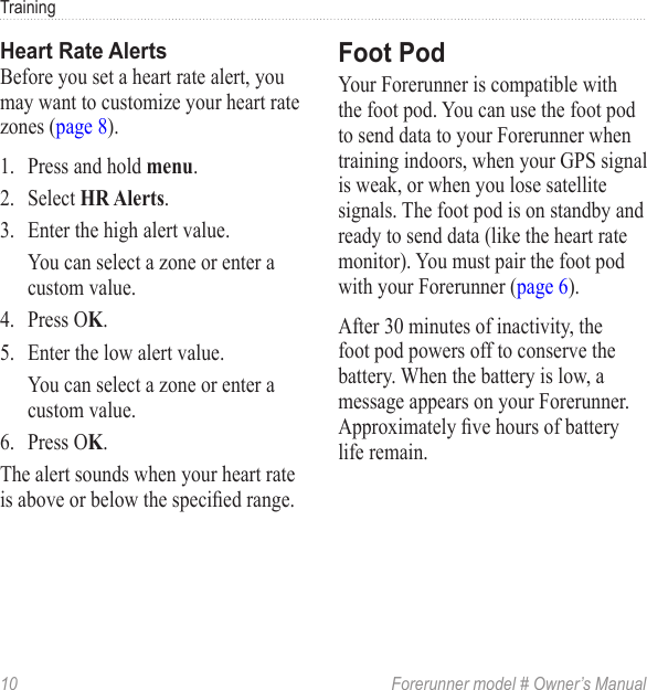 10  Forerunner model # Owner’s ManualTrainingBefore you set a heart rate alert, you may want to customize your heart rate zones (page 8).1.  Press and hold .2.  Select .3.  Enter the high alert value.You can select a zone or enter a custom value.4.  Press O.5.  Enter the low alert value.You can select a zone or enter a custom value.6.  Press O.The alert sounds when your heart rate is above or below the specied range.Your Forerunner is compatible with the foot pod. You can use the foot pod to send data to your Forerunner when training indoors, when your GPS signal is weak, or when you lose satellite signals. The foot pod is on standby and ready to send data (like the heart rate monitor). You must pair the foot pod with your Forerunner (page 6). After 30 minutes of inactivity, the foot pod powers off to conserve the battery. When the battery is low, a message appears on your Forerunner. Approximately ve hours of battery life remain.