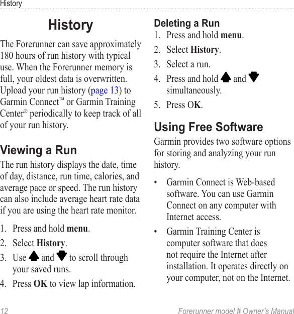 12  Forerunner model # Owner’s ManualHistoryThe Forerunner can save approximately 180 hours of run history with typical use. When the Forerunner memory is full, your oldest data is overwritten. Upload your run history (page 13) to Garmin Connect™ or Garmin Training Center® periodically to keep track of all of your run history. The run history displays the date, time of day, distance, run time, calories, and average pace or speed. The run history can also include average heart rate data if you are using the heart rate monitor. 1.  Press and hold .2.  Select .3.  Use   and   to scroll through your saved runs.4.  Press  to view lap information.1.  Press and hold .2.  Select .3.  Select a run.4.  Press and hold   and   simultaneously.5.  Press O. Garmin provides two software options for storing and analyzing your run history. •  Garmin Connect is Web-based software. You can use Garmin Connect on any computer with Internet access.•  Garmin Training Center is computer software that does not require the Internet after installation. It operates directly on your computer, not on the Internet.