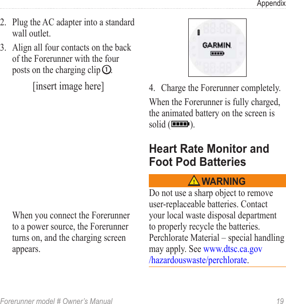 Forerunner model # Owner’s Manual  19Appendix2.  Plug the AC adapter into a standard wall outlet. 3.  Align all four contacts on the back of the Forerunner with the four posts on the charging clip ➊.[insert image here]When you connect the Forerunner to a power source, the Forerunner turns on, and the charging screen appears.4.  Charge the Forerunner completely. When the Forerunner is fully charged, the animated battery on the screen is solid ( ). Do not use a sharp object to remove user-replaceable batteries. Contact your local waste disposal department to properly recycle the batteries. Perchlorate Material – special handling may apply. See www.dtsc.ca.gov/hazardouswaste/perchlorate.
