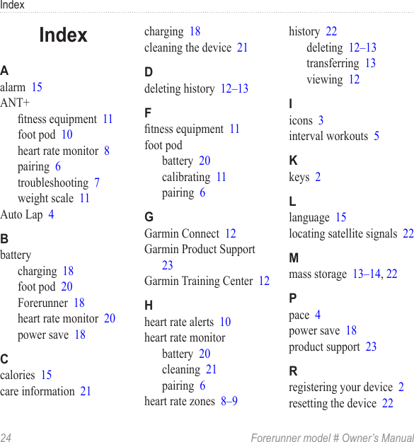 Index24  Forerunner model # Owner’s Manualalarm  15ANT+tness equipment  11foot pod  10heart rate monitor  8pairing  6troubleshooting  7weight scale  11Auto Lap  4batterycharging  18foot pod  20Forerunner  18heart rate monitor  20power save  18calories  15care information  21charging  18cleaning the device  21deleting history  12–13tness equipment  11foot podbattery  20calibrating  11pairing  6Garmin Connect  12Garmin Product Support  23Garmin Training Center  12heart rate alerts  10heart rate monitorbattery  20cleaning  21pairing  6heart rate zones  8–9history  22deleting  12–13transferring  13viewing  12icons  3interval workouts  5keys  2language  15locating satellite signals  22mass storage  13–14, 22pace  4power save  18product support  23registering your device  2resetting the device  22