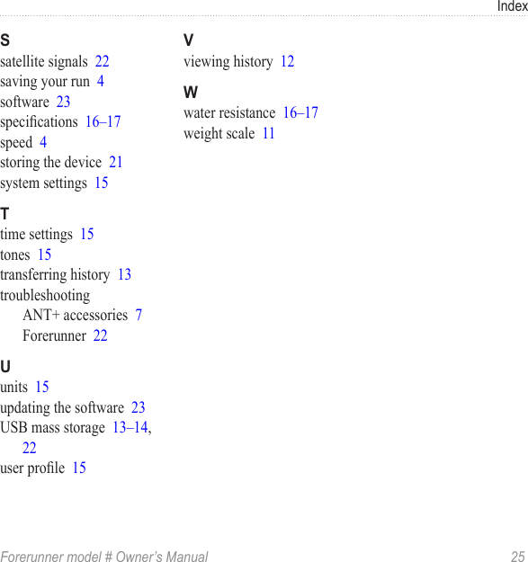 IndexForerunner model # Owner’s Manual  25satellite signals  22saving your run  4software  23specications  16–17speed  4storing the device  21system settings  15time settings  15tones  15transferring history  13troubleshootingANT+ accessories  7Forerunner  22units  15updating the software  23USB mass storage  13–14, 22user prole  15viewing history  12water resistance  16–17weight scale  11
