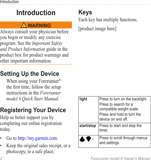 2  Forerunner model # Owner’s ManualIntroductionAlways consult your physician before you begin or modify any exercise program. See the Important Safety and Product Information guide in the product box for product warnings and other important information.When using your Forerunner® the rst time, follow the setup instructions in the Forerunner model # Quick Start Manual.Help us better support you by completing our online registration today.•  Go to http://my.garmin.com. •  Keep the original sales receipt, or a photocopy, in a safe place.Each key has multiple functions. [product image here] Press to turn on the backlight.Press to search for a compatible weight scale. Press and hold to turn the device on and off. Press to start and stop the timer.   * Press to scroll through menus and settings.