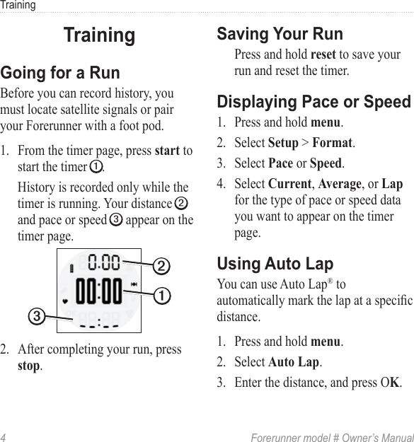 4  Forerunner model # Owner’s ManualTrainingBefore you can record history, you must locate satellite signals or pair your Forerunner with a foot pod.1.  From the timer page, press  to start the timer ➊. History is recorded only while the timer is running. Your distance ➋ and pace or speed ➌ appear on the timer page.➋➌➊2.  After completing your run, press .Press and hold  to save your run and reset the timer. 1.  Press and hold .2.  Select  &gt; .3.  Select  or .4.  Select , , or  for the type of pace or speed data you want to appear on the timer page.You can use Auto Lap® to automatically mark the lap at a specic distance.1.  Press and hold .2.  Select .3.  Enter the distance, and press O.