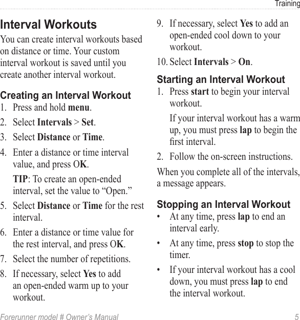 Forerunner model # Owner’s Manual  5TrainingYou can create interval workouts based on distance or time. Your custom interval workout is saved until you create another interval workout.1.  Press and hold .2.  Select  &gt; .3.  Select  or .4.  Enter a distance or time interval value, and press O.: To create an open-ended interval, set the value to “Open.”5.  Select  or  for the rest interval.6.  Enter a distance or time value for the rest interval, and press O.7.  Select the number of repetitions.8.  If necessary, select  to add an open-ended warm up to your workout.9.  If necessary, select  to add an open-ended cool down to your workout.10. Select  &gt; .1.  Press  to begin your interval workout.If your interval workout has a warm up, you must press  to begin the rst interval.2.  Follow the on-screen instructions.When you complete all of the intervals, a message appears.•  At any time, press  to end an interval early.•  At any time, press  to stop the timer.•  If your interval workout has a cool down, you must press  to end the interval workout.
