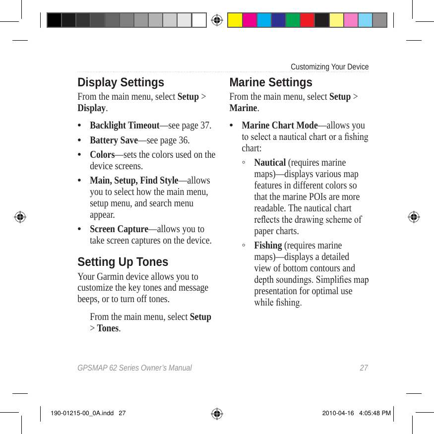 GPSMAP 62 Series Owner’s Manual  27Customizing Your Device Display SettingsFrom the main menu, select Setup &gt; Display.Backlight Timeout—see page 37.Battery Save—see page 36.Colors—sets the colors used on the device screens.Main, Setup, Find Style—allows you to select how the main menu, setup menu, and search menu appear.Screen Capture—allows you to take screen captures on the device.Setting Up TonesYour Garmin device allows you to customize the key tones and message beeps, or to turn off tones. From the main menu, select Setup &gt; Tones.•••••Marine SettingsFrom the main menu, select Setup &gt; Marine.Marine Chart Mode—allows you to select a nautical chart or a shing chart:Nautical (requires marine maps)—displays various map features in different colors so that the marine POIs are more readable. The nautical chart reects the drawing scheme of paper charts.Fishing (requires marine maps)—displays a detailed view of bottom contours and depth soundings. Simplies map presentation for optimal use while shing.•◦◦190-01215-00_0A.indd   27 2010-04-16   4:05:48 PM