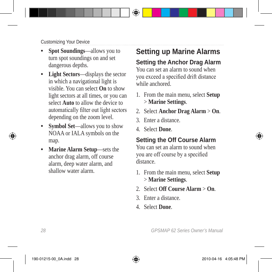 28  GPSMAP 62 Series Owner’s ManualCustomizing Your Device Spot Soundings—allows you to turn spot soundings on and set dangerous depths.Light Sectors—displays the sector in which a navigational light is visible. You can select On to show light sectors at all times, or you can select Auto to allow the device to automatically lter out light sectors depending on the zoom level.Symbol Set—allows you to show NOAA or IALA symbols on the map.Marine Alarm Setup—sets the anchor drag alarm, off course alarm, deep water alarm, and shallow water alarm.••••Setting up Marine AlarmsSetting the Anchor Drag AlarmYou can set an alarm to sound when you exceed a specied drift distance while anchored.1.  From the main menu, select Setup &gt; Marine Settings.2.  Select Anchor Drag Alarm &gt; On.3.  Enter a distance.4.  Select Done.Setting the Off Course AlarmYou can set an alarm to sound when you are off course by a specied distance.1.  From the main menu, select Setup &gt; Marine Settings. 2.  Select Off Course Alarm &gt; On.3.  Enter a distance.4.  Select Done.190-01215-00_0A.indd   28 2010-04-16   4:05:48 PM