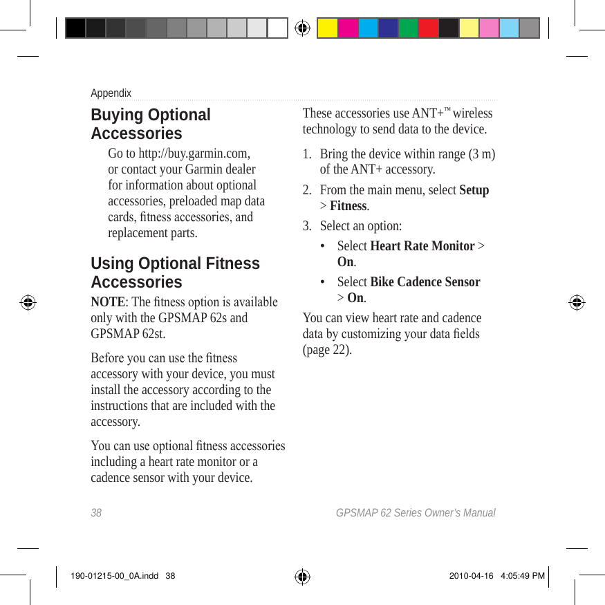 38  GPSMAP 62 Series Owner’s ManualAppendixBuying Optional AccessoriesGo to http://buy.garmin.com, or contact your Garmin dealer for information about optional accessories, preloaded map data cards, tness accessories, and replacement parts. Using Optional Fitness AccessoriesNOTE: The tness option is available only with the GPSMAP 62s and GPSMAP 62st.Before you can use the tness accessory with your device, you must install the accessory according to the instructions that are included with the accessory. You can use optional tness accessories including a heart rate monitor or a cadence sensor with your device. These accessories use ANT+™ wireless technology to send data to the device. 1.  Bring the device within range (3 m) of the ANT+ accessory.2.  From the main menu, select Setup &gt; Fitness.3.  Select an option:Select Heart Rate Monitor &gt; On.Select Bike Cadence Sensor &gt; On.You can view heart rate and cadence data by customizing your data elds (page 22). ••190-01215-00_0A.indd   38 2010-04-16   4:05:49 PM