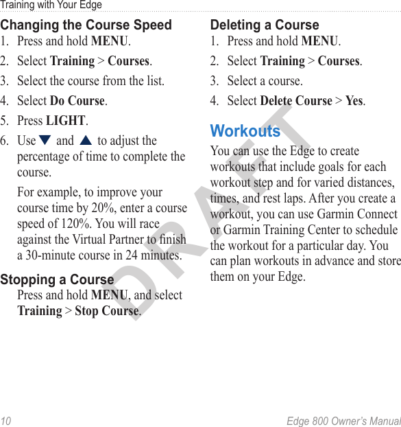 DRAFT10  Edge 800 Owner’s ManualTraining with Your EdgeChanging the Course Speed1.  Press and hold MENU. 2.  Select Training &gt; Courses.3.  Select the course from the list.4.  Select Do Course. 5.  Press LIGHT. 6.  Use▼ and ▲ to adjust the percentage of time to complete the course. For example, to improve your course time by 20%, enter a course speed of 120%. You will race against the Virtual Partner to nish a 30-minute course in 24 minutes. Stopping a CoursePress and hold MENU, and select Training &gt; Stop Course.Deleting a Course1.  Press and hold MENU.2.  Select Training &gt; Courses.3.  Select a course. 4.  Select Delete Course &gt; Yes.WorkoutsYou can use the Edge to create workouts that include goals for each workout step and for varied distances, times, and rest laps. After you create a workout, you can use Garmin Connect or Garmin Training Center to schedule the workout for a particular day. You can plan workouts in advance and store them on your Edge. 