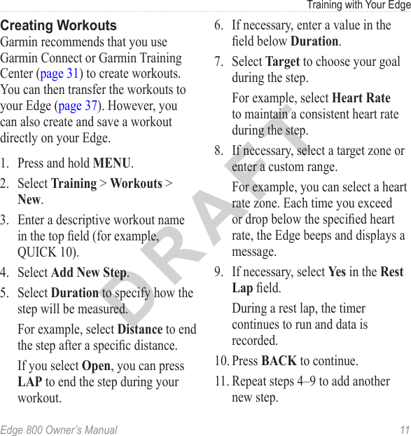 DRAFTEdge 800 Owner’s Manual  11Training with Your EdgeCreating WorkoutsGarmin recommends that you use Garmin Connect or Garmin Training Center (page 31) to create workouts. You can then transfer the workouts to your Edge (page 37). However, you can also create and save a workout directly on your Edge. 1.  Press and hold MENU. 2.  Select Training &gt; Workouts &gt; New.3.  Enter a descriptive workout name in the top eld (for example, QUICK 10).4.  Select Add New Step.5.  Select Duration to specify how the step will be measured. For example, select Distance to end the step after a specic distance. If you select Open, you can press LAP to end the step during your workout.6.  If necessary, enter a value in the eld below Duration.7.  Select Target to choose your goal during the step.For example, select Heart Rate to maintain a consistent heart rate during the step. 8.  If necessary, select a target zone or enter a custom range. For example, you can select a heart rate zone. Each time you exceed or drop below the specied heart rate, the Edge beeps and displays a message. 9.  If necessary, select Yes in the Rest Lap eld.During a rest lap, the timer continues to run and data is recorded.10. Press BACK to continue.11. Repeat steps 4–9 to add another new step. 