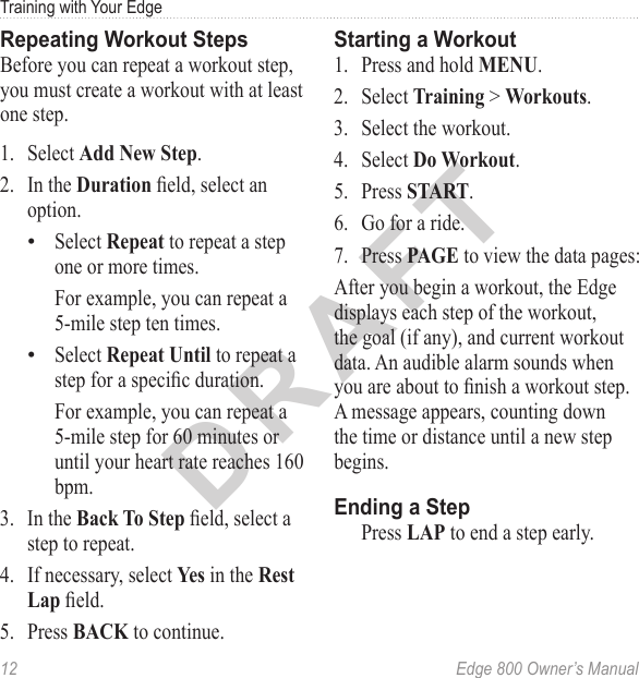 DRAFT12  Edge 800 Owner’s ManualTraining with Your EdgeRepeating Workout StepsBefore you can repeat a workout step, you must create a workout with at least one step.1.  Select Add New Step.2.  In the Duration eld, select an option.Select Repeat to repeat a step one or more times.For example, you can repeat a 5-mile step ten times.Select Repeat Until to repeat a step for a specic duration. For example, you can repeat a 5-mile step for 60 minutes or until your heart rate reaches 160 bpm.3.  In the Back To Step eld, select a step to repeat.4.  If necessary, select Yes in the Rest Lap eld.5.  Press BACK to continue.••Starting a Workout1.  Press and hold MENU. 2.  Select Training &gt; Workouts.3.  Select the workout.4.  Select Do Workout. 5.  Press START.6.  Go for a ride.7.  Press PAGE to view the data pages:After you begin a workout, the Edge displays each step of the workout, the goal (if any), and current workout data. An audible alarm sounds when you are about to nish a workout step. A message appears, counting down the time or distance until a new step begins. Ending a StepPress LAP to end a step early. 