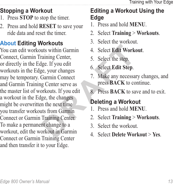 DRAFTEdge 800 Owner’s Manual  13Training with Your EdgeStopping a Workout1.  Press STOP to stop the timer. 2.  Press and hold RESET to save your ride data and reset the timer.About Editing WorkoutsYou can edit workouts within Garmin Connect, Garmin Training Center, or directly in the Edge. If you edit workouts in the Edge, your changes may be temporary. Garmin Connect and Garmin Training Center serve as the master list of workouts. If you edit a workout in the Edge, the changes might be overwritten the next time you transfer workouts from Garmin Connect or Garmin Training Center. To make a permanent change to a workout, edit the workout in Garmin Connect or Garmin Training Center and then transfer it to your Edge.Editing a Workout Using the Edge1.  Press and hold MENU. 2.  Select Training &gt; Workouts.3.  Select the workout.4.  Select Edit Workout.5.  Select the step. 6.  Select Edit Step.7.  Make any necessary changes, and press BACK to continue. 8.  Press BACK to save and to exit.Deleting a Workout1.  Press and hold MENU. 2.  Select Training &gt; Workouts.3.  Select the workout.4.  Select Delete Workout &gt; Yes.