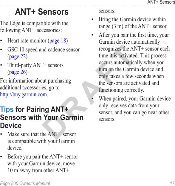 DRAFTEdge 800 Owner’s Manual  17ANT+ SensorsANT+ SensorsThe Edge is compatible with the following ANT+ accessories:Heart rate monitor (page 18)GSC 10 speed and cadence sensor (page 22)Third-party ANT+ sensors  (page 26)For information about purchasing additional accessories, go to  http://buy.garmin.com.Tips for Pairing ANT+ Sensors with Your Garmin DeviceMake sure that the ANT+ sensor is compatible with your Garmin device.Before you pair the ANT+ sensor with your Garmin device, move 10 m away from other ANT+ •••••sensors. Bring the Garmin device within range (3 m) of the ANT+ sensor.After you pair the rst time, your Garmin device automatically recognizes the ANT+ sensor each time it is activated. This process occurs automatically when you turn on the Garmin device and only takes a few seconds when the sensors are activated and functioning correctly. When paired, your Garmin device only receives data from your sensor, and you can go near other sensors. •••