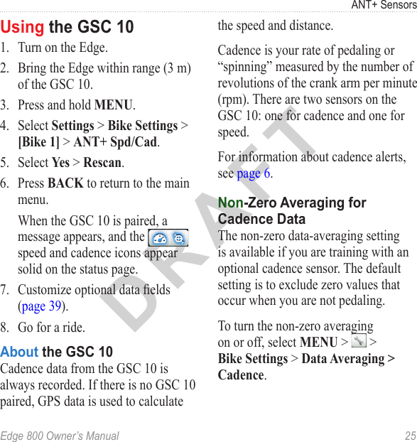 DRAFTEdge 800 Owner’s Manual  25ANT+ SensorsUsing the GSC 101.  Turn on the Edge. 2.  Bring the Edge within range (3 m) of the GSC 10. 3.  Press and hold MENU.4.  Select Settings &gt; Bike Settings &gt; [Bike 1] &gt; ANT+ Spd/Cad.5.  Select Yes &gt; Rescan.6.  Press BACK to return to the main menu.  When the GSC 10 is paired, a message appears, and the   speed and cadence icons appear solid on the status page.7.  Customize optional data elds (page 39).8.  Go for a ride. About the GSC 10Cadence data from the GSC 10 is always recorded. If there is no GSC 10 paired, GPS data is used to calculate the speed and distance.Cadence is your rate of pedaling or “spinning” measured by the number of revolutions of the crank arm per minute (rpm). There are two sensors on the GSC 10: one for cadence and one for speed. For information about cadence alerts, see page 6.Non-Zero Averaging for Cadence DataThe non-zero data-averaging setting is available if you are training with an optional cadence sensor. The default setting is to exclude zero values that occur when you are not pedaling. To turn the non-zero averaging on or off, select MENU &gt;   &gt; Bike Settings &gt; Data Averaging &gt; Cadence.