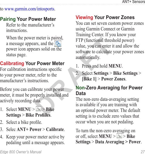 DRAFTEdge 800 Owner’s Manual  27ANT+ Sensorsto www.garmin.com/intosports. Pairing Your Power MeterRefer to the manufacturer’s instructions. When the power meter is paired, a message appears, and the   power icon appears solid on the status page.Calibrating Your Power MeterFor calibration instructions specic to your power meter, refer to the manufacturer’s instructions. Before you can calibrate your power meter, it must be properly installed and actively recording data.1.  Select MENU &gt;   &gt; Bike Settings &gt; Bike Proiles. 2.  Select a bike prole.3.  Selec ANT+ Power &gt; Calibrate. 4.  Keep your power meter active by pedaling until a message appears.Viewing Your Power ZonesYou can set seven custom power zones using Garmin Connect or Garmin Training Center. If you know your FTP (functional threshold power) value, you can enter it and allow the software to calculate your power zones automatically. 1.  Press and hold MENU.2.  Select Settings &gt; Bike Settings &gt; [Bike 1] &gt; Power Zones.Non-Zero Averaging for Power DataThe non-zero data-averaging setting is available if you are training with an optional power meter. The default setting is to exclude zero values that occur when you are not pedaling. To turn the non-zero averaging on or off, select MENU &gt;   &gt; Bike Settings &gt; Data Averaging &gt; Power.