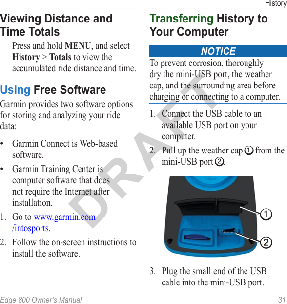 DRAFTEdge 800 Owner’s Manual  31HistoryViewing Distance and Time TotalsPress and hold MENU, and select History &gt; Totals to view the accumulated ride distance and time.Using Free SoftwareGarmin provides two software options for storing and analyzing your ride data: Garmin Connect is Web-based software.Garmin Training Center is computer software that does not require the Internet after installation. 1.  Go to www.garmin.com /intosports.2.  Follow the on-screen instructions to install the software.••Transferring History to Your ComputernoticeTo prevent corrosion, thoroughly dry the mini-USB port, the weather cap, and the surrounding area before charging or connecting to a computer.1.  Connect the USB cable to an available USB port on your computer. 2.  Pull up the weather cap ➊ from the mini-USB port ➋.➊➋3.  Plug the small end of the USB cable into the mini-USB port. 