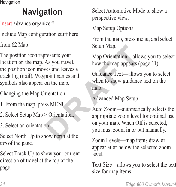 DRAFT34  Edge 800 Owner’s ManualNavigationNavigationInsert advance organizer?Include Map conguration stuff herefrom 62 MapThe position icon represents your location on the map. As you travel, the position icon moves and leaves a track log (trail). Waypoint names and symbols also appear on the map.Changing the Map Orientation1. From the map, press MENU.2. Select Setup Map &gt; Orientation.3. Select an orientation:Select North Up to show north at the top of the page.Select Track Up to show your current direction of travel at the top of the page.Select Automotive Mode to show a perspective view.Map Setup OptionsFrom the map, press menu, and select Setup Map.Map Orientation—allows you to select how the map appears (page 11).Guidance Text—allows you to select when to show guidance text on the map.Advanced Map SetupAuto Zoom—automatically selects the appropriate zoom level for optimal use on your map. When Off is selected, you must zoom in or out manually.Zoom Levels—map items draw or appear at or below the selected zoom level.Text Size—allows you to select the text size for map items.