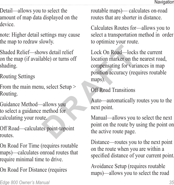 DRAFTEdge 800 Owner’s Manual  35NavigationDetail—allows you to select the amount of map data displayed on the device.note: Higher detail settings may cause the map to redraw slowly.Shaded Relief—shows detail relief on the map (if available) or turns off shading.Routing SettingsFrom the main menu, select Setup &gt; Routing.Guidance Method—allows you to select a guidance method for calculating your route.Off Road—calculates point-topoint routes.On Road For Time (requires routable maps)—calculates onroad routes that require minimal time to drive.On Road For Distance (requires routable maps)— calculates on-road routes that are shorter in distance.Calculates Routes for—allows you to select a transportation method in  order to optimize your route.Lock On Road—locks the current location marker on the nearest road, compensating for variances in map position accuracy (requires routable maps).Off Road TransitionsAuto—automatically routes you to the next point.Manual—allows you to select the next point on the route by using the point on the active route page.Distance—routes you to the next point on the route when you are within a specied distance of your current point.Avoidance Setup (requires routable maps)—allows you to select the road 
