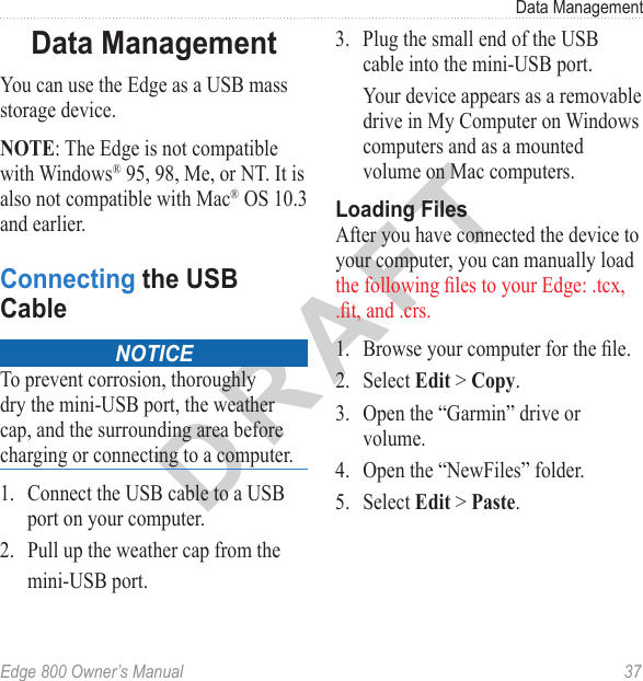 DRAFTEdge 800 Owner’s Manual  37Data ManagementData ManagementYou can use the Edge as a USB mass storage device.NOTE: The Edge is not compatible with Windows® 95, 98, Me, or NT. It is also not compatible with Mac® OS 10.3 and earlier. Connecting the USB Cable noticeTo prevent corrosion, thoroughly dry the mini-USB port, the weather cap, and the surrounding area before charging or connecting to a computer.1.  Connect the USB cable to a USB port on your computer. 2.  Pull up the weather cap from the mini-USB port.3.  Plug the small end of the USB cable into the mini-USB port. Your device appears as a removable drive in My Computer on Windows computers and as a mounted volume on Mac computers.Loading FilesAfter you have connected the device to your computer, you can manually load the following les to your Edge: .tcx, .t, and .crs.1.  Browse your computer for the le. 2.  Select Edit &gt; Copy. 3.  Open the “Garmin” drive or volume.4.  Open the “NewFiles” folder.5.  Select Edit &gt; Paste.