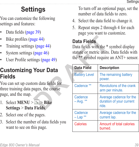 DRAFTEdge 800 Owner’s Manual  39SettingsSettingsYou can customize the following settings and features:Data elds (page 39)Bike proles (page 44)Training settings (page 44)System settings (page 46)User Prole settings (page 49)Customizing Your Data FieldsYou can set up custom data elds for three training data pages, the course page, and the map.1.  Select MENU &gt;   &gt; Bike Settings &gt; Data Fields.2.  Select one of the pages.3.  Select the number of data elds you want to see on this page.•••••To turn off an optional page, set the number of data elds to zero.4.  Select the data eld to change it. 5.  Repeat steps 2 through 4 for each page you want to customize. Data FieldsData elds with the * symbol display statute or metric units. Data elds with the ** symbol require an ANT+ sensor.Data Field DescriptionBattery Level The remaining battery power.Cadence ** Revolutions of the crank arm per minute.Cadence – Avg. **Average cadence for the duration of your current ride.Cadence – Lap **Average cadence for the current lap.Calories Amount of total calories burned.