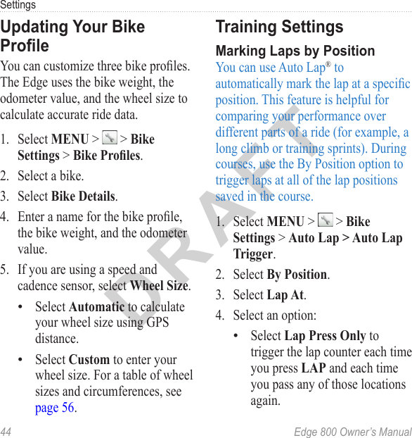 DRAFT44  Edge 800 Owner’s ManualSettingsUpdating Your Bike ProleYou can customize three bike proles. The Edge uses the bike weight, the odometer value, and the wheel size to calculate accurate ride data.1.  Select MENU &gt;   &gt; Bike Settings &gt; Bike Proles.2.  Select a bike.3.  Select Bike Details.4.  Enter a name for the bike prole, the bike weight, and the odometer value.5.  If you are using a speed and cadence sensor, select Wheel Size. Select Automatic to calculate your wheel size using GPS distance.Select Custom to enter your wheel size. For a table of wheel sizes and circumferences, see page 56.••Training Settings Marking Laps by PositionYou can use Auto Lap® to automatically mark the lap at a specic position. This feature is helpful for comparing your performance over different parts of a ride (for example, a long climb or training sprints). During courses, use the By Position option to trigger laps at all of the lap positions saved in the course.1.  Select MENU &gt;   &gt; Bike Settings &gt; Auto Lap &gt; Auto Lap Trigger. 2.  Select By Position.3.  Select Lap At.4.  Select an option:Select Lap Press Only to trigger the lap counter each time you press LAP and each time you pass any of those locations again.•