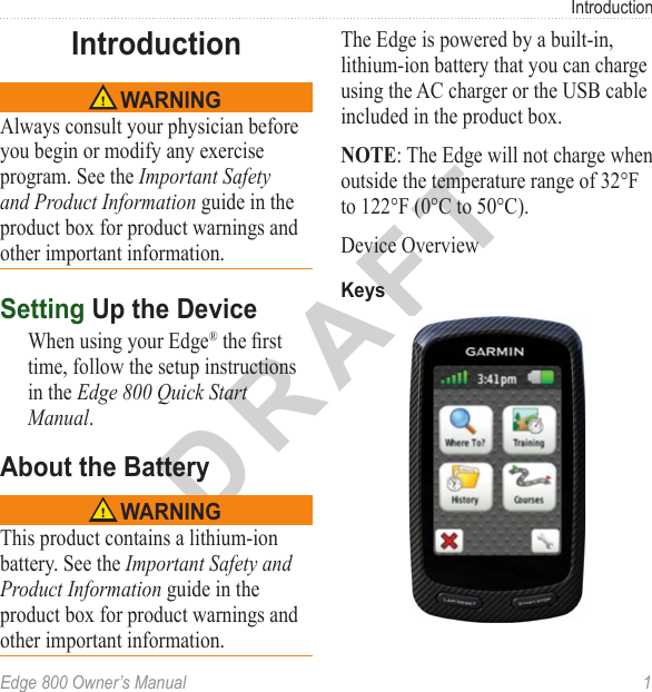 DRAFTEdge 800 Owner’s Manual  1IntroductionIntroduction WARNINGAlways consult your physician before you begin or modify any exercise program. See the Important Safety and Product Information guide in the product box for product warnings and other important information.Setting Up the DeviceWhen using your Edge® the rst time, follow the setup instructions in the Edge 800 Quick Start Manual.About the Battery WARNINGThis product contains a lithium-ion battery. See the Important Safety and Product Information guide in the product box for product warnings and other important information.The Edge is powered by a built-in, lithium-ion battery that you can charge using the AC charger or the USB cable included in the product box. NOTE: The Edge will not charge when outside the temperature range of 32°F to 122°F (0°C to 50°C).Device OverviewKeys
