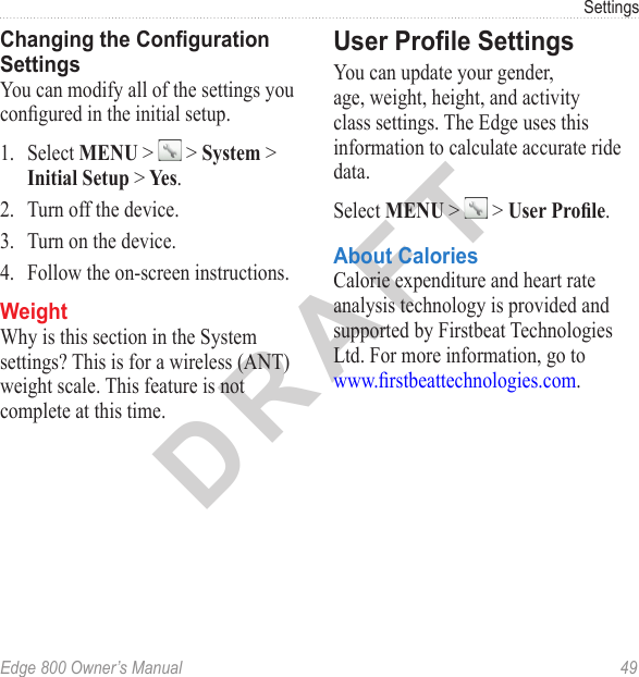 DRAFTEdge 800 Owner’s Manual  49SettingsChanging the Conguration SettingsYou can modify all of the settings you congured in the initial setup. 1.  Select MENU &gt;   &gt; System &gt; Initial Setup &gt; Yes.2.  Turn off the device.3.  Turn on the device.4.  Follow the on-screen instructions. WeightWhy is this section in the System settings? This is for a wireless (ANT) weight scale. This feature is not complete at this time.User Prole SettingsYou can update your gender, age, weight, height, and activity class settings. The Edge uses this information to calculate accurate ride data. Select MENU &gt;   &gt; User Prole.About CaloriesCalorie expenditure and heart rate analysis technology is provided and supported by Firstbeat Technologies Ltd. For more information, go to  www.rstbeattechnologies.com.