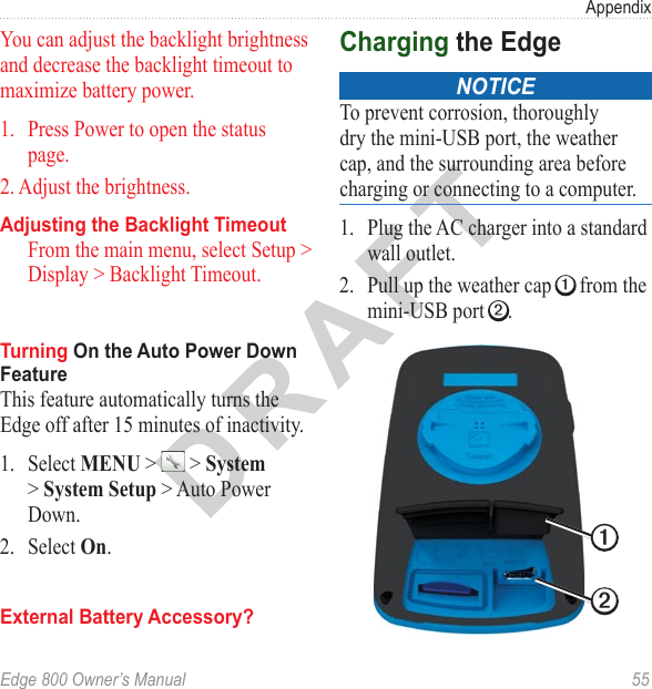 DRAFTEdge 800 Owner’s Manual  55AppendixYou can adjust the backlight brightness and decrease the backlight timeout to maximize battery power.1.  Press Power to open the status page.2. Adjust the brightness.Adjusting the Backlight TimeoutFrom the main menu, select Setup &gt; Display &gt; Backlight Timeout.Turning On the Auto Power Down FeatureThis feature automatically turns the Edge off after 15 minutes of inactivity. 1.  Select MENU &gt;   &gt; System &gt; System Setup &gt; Auto Power Down.2.  Select On.External Battery Accessory?Charging the Edgenotice To prevent corrosion, thoroughly dry the mini-USB port, the weather cap, and the surrounding area before charging or connecting to a computer.1.  Plug the AC charger into a standard wall outlet. 2.  Pull up the weather cap ➊ from the mini-USB port ➋.➊➋