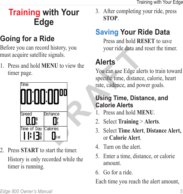 DRAFTEdge 800 Owner’s Manual  5Training with Your EdgeTraining with Your EdgeGoing for a RideBefore you can record history, you must acquire satellite signals. 1.  Press and hold MENU to view the timer page. 2.  Press START to start the timer. History is only recorded while the timer is running.3.  After completing your ride, press STOP. Saving Your Ride DataPress and hold RESET to save your ride data and reset the timer.AlertsYou can use Edge alerts to train toward specic time, distance, calorie, heart rate, cadence, and power goals. Using Time, Distance, and Calorie Alerts1.  Press and hold MENU.2.  Select Training &gt; Alerts.3.  Select Time Alert, Distance Alert, or Calorie Alert.4.  Turn on the alert.5.  Enter a time, distance, or calorie amount.6.  Go for a ride. Each time you reach the alert amount, 