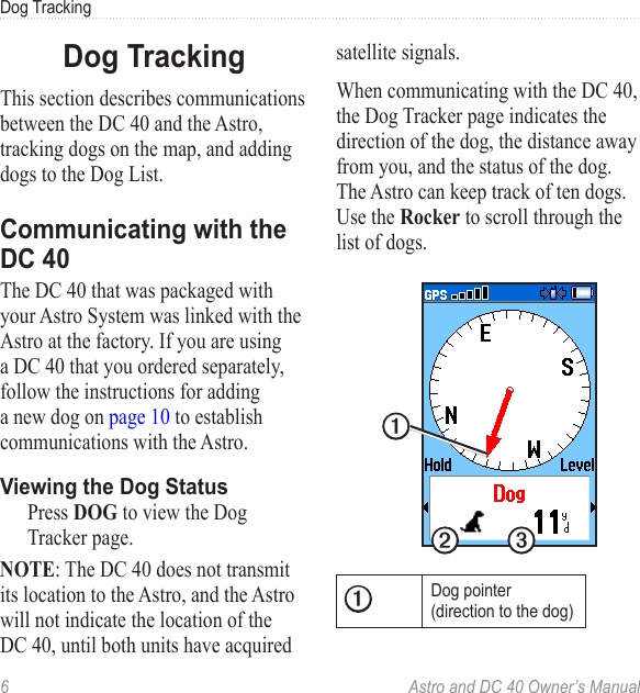 6  Astro and DC 40 Owner’s ManualDog TrackingDog TrackingThis section describes communications between the DC 40 and the Astro, tracking dogs on the map, and adding dogs to the Dog List.Communicating with the DC 40The DC 40 that was packaged with your Astro System was linked with the Astro at the factory. If you are using a DC 40 that you ordered separately, follow the instructions for adding a new dog on page 10 to establish communications with the Astro.Viewing the Dog Status  Press DOG to view the Dog Tracker page. NOTE: The DC 40 does not transmit its location to the Astro, and the Astro will not indicate the location of the DC 40, until both units have acquired satellite signals.When communicating with the DC 40, the Dog Tracker page indicates the direction of the dog, the distance away from you, and the status of the dog. The Astro can keep track of ten dogs. Use the Rocker to scroll through the list of dogs.➊➋ ➌➊Dog pointer (direction to the dog)