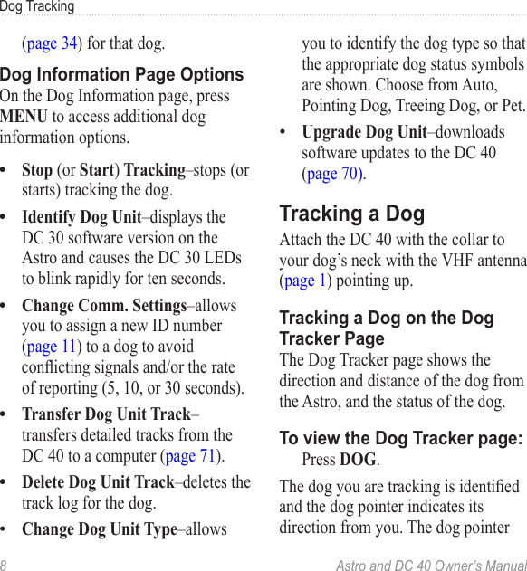 8  Astro and DC 40 Owner’s ManualDog Tracking(page 34) for that dog.Dog Information Page OptionsOn the Dog Information page, press MENU to access additional dog information options.Stop (or Start) Tracking–stops (or starts) tracking the dog.Identify Dog Unit–displays the DC 30 software version on the Astro and causes the DC 30 LEDs to blink rapidly for ten seconds.Change Comm. Settings–allows you to assign a new ID number (page 11) to a dog to avoid conictingsignalsand/ortherateof reporting (5, 10, or 30 seconds).Transfer Dog Unit Track–transfers detailed tracks from the DC 40 to a computer (page 71).Delete Dog Unit Track–deletes the track log for the dog.Change Dog Unit Type–allows ••••••you to identify the dog type so that the appropriate dog status symbols are shown. Choose from Auto, Pointing Dog, Treeing Dog, or Pet.Upgrade Dog Unit–downloads software updates to the DC 40 (page 70).Tracking a DogAttach the DC 40 with the collar to your dog’s neck with the VHF antenna (page 1) pointing up.Tracking a Dog on the Dog Tracker PageThe Dog Tracker page shows the direction and distance of the dog from the Astro, and the status of the dog.To view the Dog Tracker page:  Press DOG.Thedogyouaretrackingisidentiedand the dog pointer indicates its direction from you. The dog pointer •
