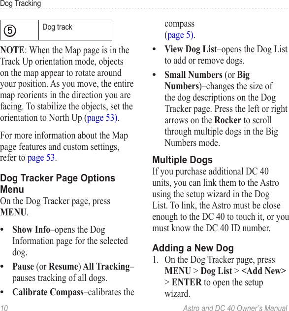 10  Astro and DC 40 Owner’s ManualDog Tracking➎Dog trackNOTE: When the Map page is in the Track Up orientation mode, objects on the map appear to rotate around your position. As you move, the entire map reorients in the direction you are facing. To stabilize the objects, set the orientation to North Up (page 53).For more information about the Map page features and custom settings, refer to page 53.Dog Tracker Page Options MenuOn the Dog Tracker page, press MENU.Show Info–opens the Dog Information page for the selected dog.Pause (or Resume) All Tracking–pauses tracking of all dogs.Calibrate Compass–calibrates the •••compass (page 5).View Dog List–opens the Dog List to add or remove dogs.Small Numbers (or Big Numbers)–changes the size of the dog descriptions on the Dog Tracker page. Press the left or right arrows on the Rocker to scroll through multiple dogs in the Big Numbers mode.Multiple DogsIf you purchase additional DC 40 units, you can link them to the Astro using the setup wizard in the Dog List. To link, the Astro must be close enough to the DC 40 to touch it, or you must know the DC 40 ID number.Adding a New Dog1.  On the Dog Tracker page, press MENU &gt; Dog List &gt; &lt;Add New&gt; &gt; ENTER to open the setup wizard.••